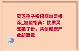 灵芝孢子粉招商加盟推荐_加盟招商：优质灵芝孢子粉，共创健康产业新篇章