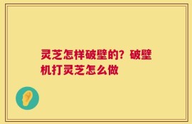 灵芝怎样破壁的？破壁机打灵芝怎么做