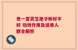 世一堂灵芝孢子粉好不好 功效作用及适用人群全解析