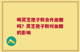喝灵芝孢子粉会升血糖吗？灵芝孢子粉对血糖的影响