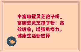 中富破壁灵芝孢子粉_富破壁灵芝孢子粉：高效吸收，增强免疫力，健康生活新选择