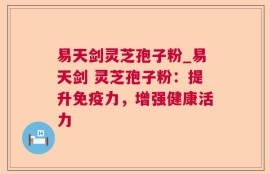 易天剑灵芝孢子粉_易天剑 灵芝孢子粉：提升免疫力，增强健康活力