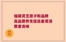 福建灵芝孢子粉品牌 高品质养生佳选备受消费者青睐