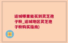 运城哪里能买到灵芝孢子粉_运城地区灵芝孢子粉购买指南)