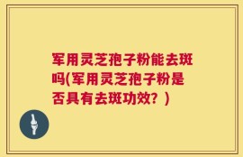 军用灵芝孢子粉能去斑吗(军用灵芝孢子粉是否具有去斑功效？)
