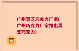 广州灵芝巧克力厂家(广州巧克力厂家推出灵芝巧克力)
