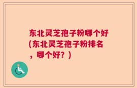 东北灵芝孢子粉哪个好(东北灵芝孢子粉排名，哪个好？)