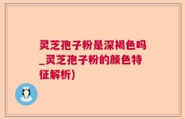 灵芝孢子粉是深褐色吗_灵芝孢子粉的颜色特征解析)