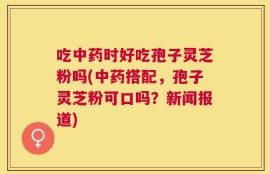 吃中药时好吃孢子灵芝粉吗(中药搭配，孢子灵芝粉可口吗？新闻报道)