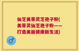仙芝美蒂灵芝孢子粉(美蒂灵仙芝孢子粉——打造美丽健康新生活)