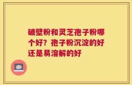 破壁粉和灵芝孢子粉哪个好？孢子粉沉淀的好还是易溶解的好