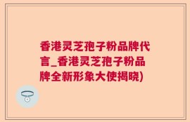 香港灵芝孢子粉品牌代言_香港灵芝孢子粉品牌全新形象大使揭晓)