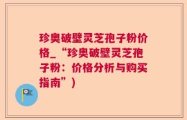 珍奥破壁灵芝孢子粉价格_“珍奥破壁灵芝孢子粉：价格分析与购买指南”)