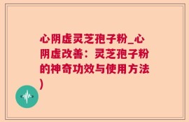 心阴虚灵芝孢子粉_心阴虚改善：灵芝孢子粉的神奇功效与使用方法)