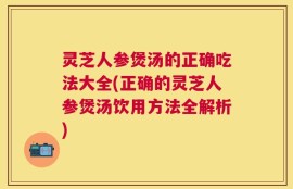 灵芝人参煲汤的正确吃法大全(正确的灵芝人参煲汤饮用方法全解析)