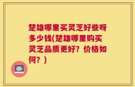 楚雄哪里买灵芝好些呀多少钱(楚雄哪里购买灵芝品质更好？价格如何？)