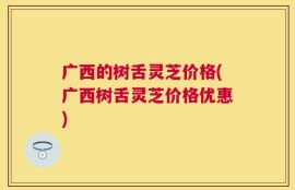 广西的树舌灵芝价格(广西树舌灵芝价格优惠)