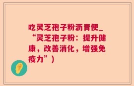 吃灵芝孢子粉沥青便_“灵芝孢子粉：提升健康，改善消化，增强免疫力”)