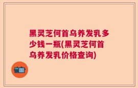 黑灵芝何首乌养发乳多少钱一瓶(黑灵芝何首乌养发乳价格查询)