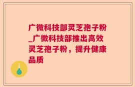广微科技部灵芝孢子粉_广微科技部推出高效灵芝孢子粉，提升健康品质