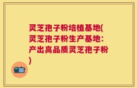 灵芝孢子粉培植基地(灵芝孢子粉生产基地：产出高品质灵芝孢子粉)