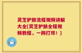 灵芝护肤流程视频讲解大全(灵芝护肤全程视频教程，一网打尽！)