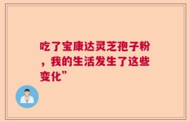 吃了宝康达灵芝孢子粉，我的生活发生了这些变化”