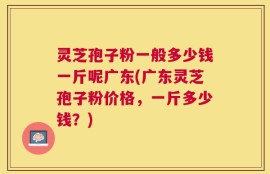 灵芝孢子粉一般多少钱一斤呢广东(广东灵芝孢子粉价格，一斤多少钱？)
