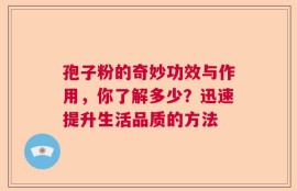 孢子粉的奇妙功效与作用，你了解多少？迅速提升生活品质的方法