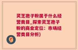 灵芝孢子粉属于什么经营类目_探索灵芝孢子粉的商业定位：市场经营类目分析)