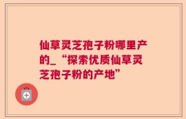 仙草灵芝孢子粉哪里产的_“探索优质仙草灵芝孢子粉的产地”
