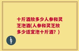 十斤酒放多少人参和灵芝泡酒(人参和灵芝放多少适宜泡十斤酒？)
