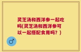 灵芝汤和西洋参一起吃吗(灵芝汤和西洋参可以一起搭配食用吗？)