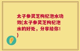 太子参灵芝枸杞泡水功效(太子参灵芝枸杞泡水的好处，分享给你！)