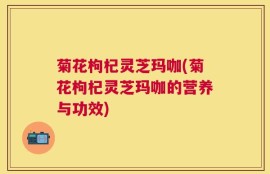 菊花枸杞灵芝玛咖(菊花枸杞灵芝玛咖的营养与功效)