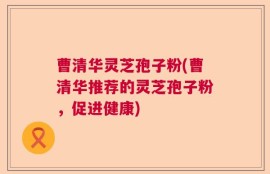 曹清华灵芝孢子粉(曹清华推荐的灵芝孢子粉，促进健康)