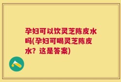 孕妇可以饮灵芝陈皮水吗(孕妇可喝灵芝陈皮水？这是答案)