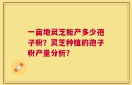 一亩地灵芝能产多少孢子粉？灵芝种植的孢子粉产量分析？