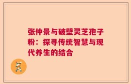 张仲景与破壁灵芝孢子粉：探寻传统智慧与现代养生的结合