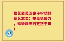 德茗芯灵芝孢子粉功效德茗芯灵：提高免疫力，延缓衰老的芝孢子粉)