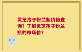 灵芝孢子粉兰瓶价格查询？了解灵芝孢子粉兰瓶的市场价？