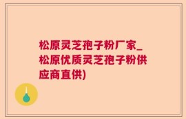 松原灵芝孢子粉厂家_松原优质灵芝孢子粉供应商直供)