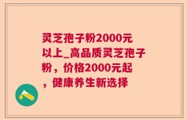 灵芝孢子粉2000元以上_高品质灵芝孢子粉，价格2000元起，健康养生新选择