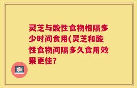 灵芝与酸性食物相隔多少时间食用(灵芝和酸性食物间隔多久食用效果更佳？