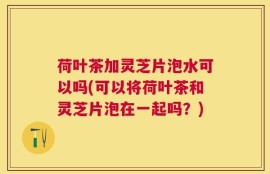 荷叶茶加灵芝片泡水可以吗(可以将荷叶茶和灵芝片泡在一起吗？)