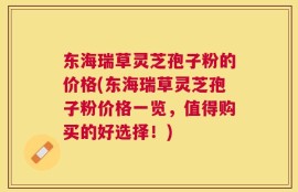 东海瑞草灵芝孢子粉的价格(东海瑞草灵芝孢子粉价格一览，值得购买的好选择！)