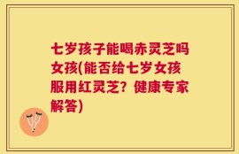 七岁孩子能喝赤灵芝吗女孩(能否给七岁女孩服用红灵芝？健康专家解答)