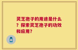 灵芝孢子的用途是什么？探索灵芝孢子的功效和应用？