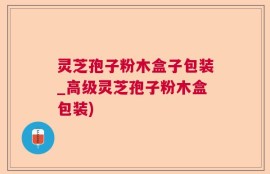 灵芝孢子粉木盒子包装_高级灵芝孢子粉木盒包装)