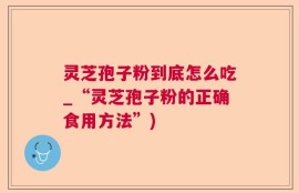 灵芝孢子粉到底怎么吃_“灵芝孢子粉的正确食用方法”)